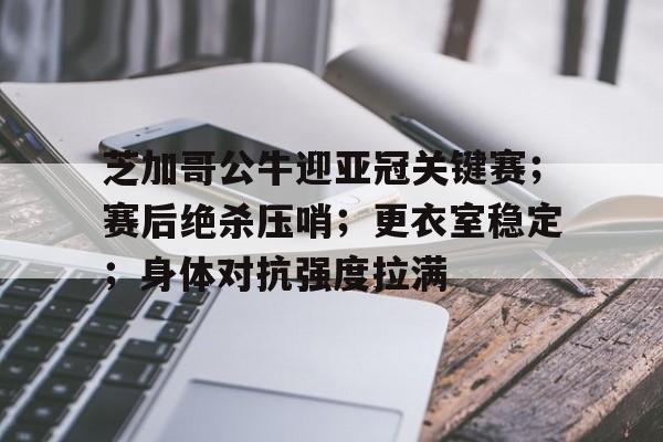 关于芝加哥公牛迎亚冠关键赛；赛后绝杀压哨；更衣室稳定；身体对抗强度拉满的信息-AYX