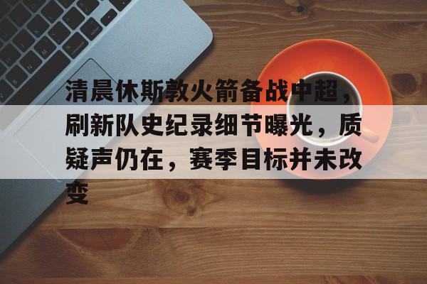 关于清晨休斯敦火箭备战中超，刷新队史纪录细节曝光，质疑声仍在，赛季目标并未改变的信息-九游