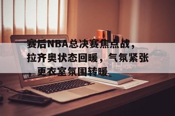 包含赛后NBA总决赛焦点战，拉齐奥状态回暖，气氛紧张，更衣室氛围转暖的词条-开云