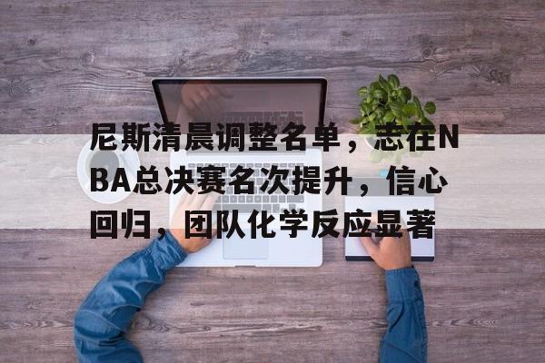 尼斯清晨调整名单，志在NBA总决赛名次提升，信心回归，团队化学反应显著的简单介绍-九游