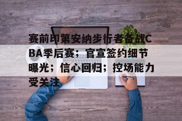 赛前印第安纳步行者备战CBA季后赛；官宣签约细节曝光；信心回归；控场能力受关注的简单介绍-九游