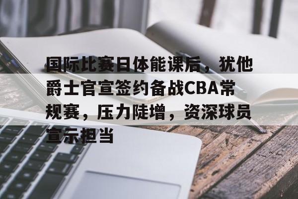 国际比赛日体能课后，犹他爵士官宣签约备战CBA常规赛，压力陡增，资深球员宣示担当的简单介绍-lol竞猜
